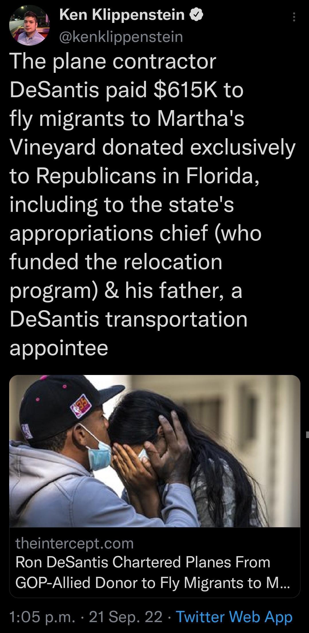 Ken Klippenstein LCTINIT IS I The plane contractor BERETNEY Lo R fly migrants to Marthas AL EVE 1e Re eTo EETe RENCG NISAVELIYE to Republicans in Florida including to the states appropriations chief who funded the relocation program his father a DERERIRE N oJola e 1dlo ETo ool a1 1 theinterceptcom Ron DeSantis Chartered Planes From GOP Allied Donor to Fly Migrants to M 105 pm 21 Sep 22 Twitter Web