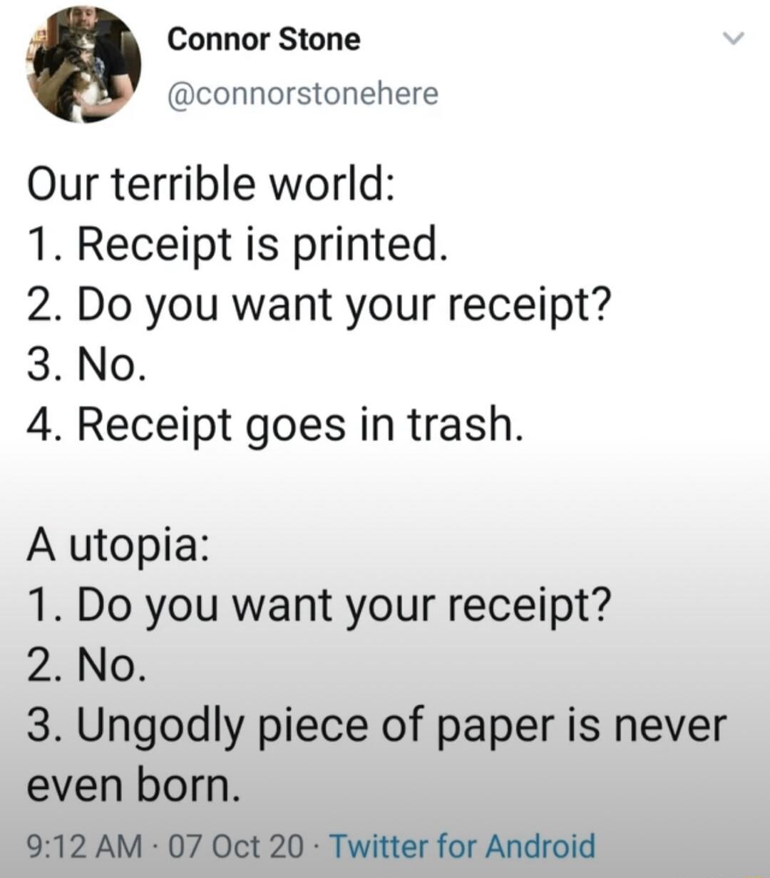 Connor Stone connorstonehere Our terrible world 1 Receipt is printed 2 Do you want your receipt 3 No 4 Receipt goes in trash A utopia 1 Do you want your receipt 2 No 3 Ungodly piece of paper is never even born 912 AM 07 Oct 20 Twitter for Android