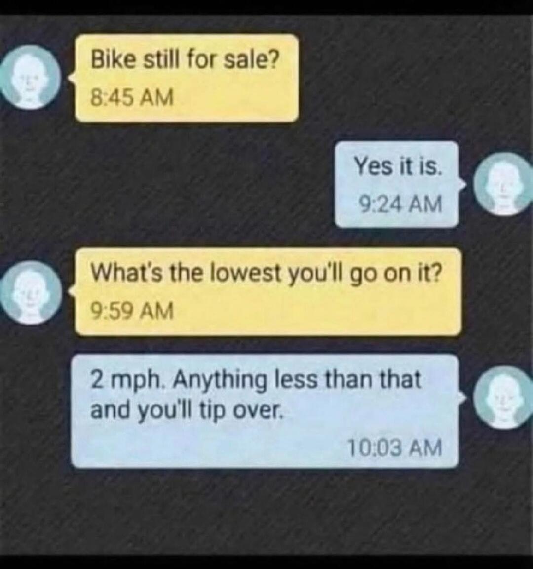 Bike still for sale? 8:45 AM
Yes it is. 9:24 AM
What’s the lowest you’ll go on it? 9:59 AM
2 mph. Anything less than that and you’ll tip over. 10:03 AM