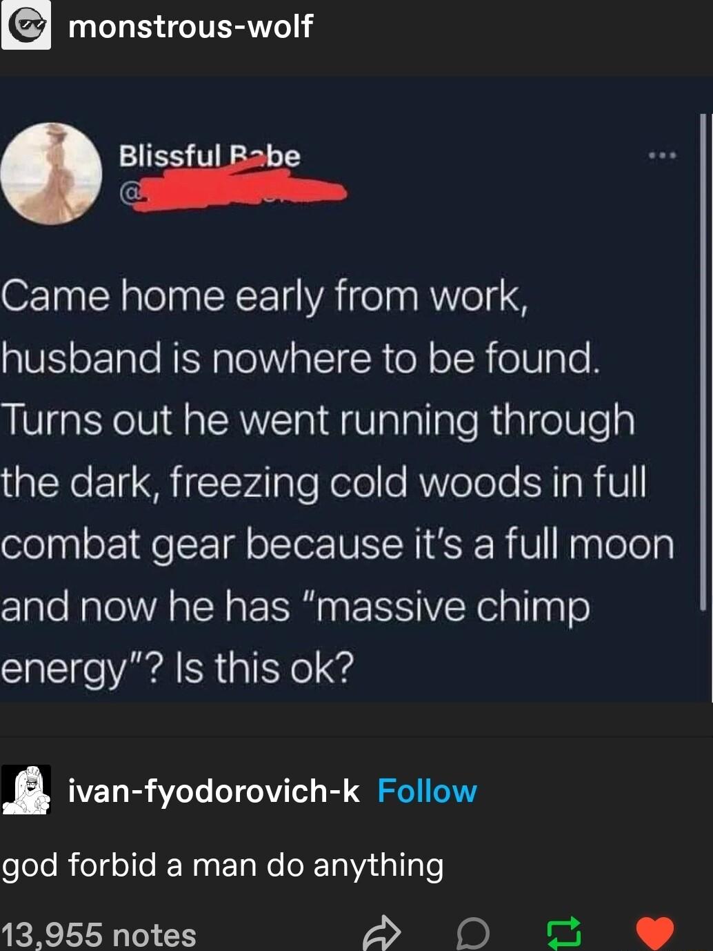 monstrous wolf Blisiii e Came home early from work husband is nowhere to be found Turns out he went running through the dark freezing cold woods in full combat gear because its a full moon and now he has massive chimp energy Is this ok ivan fyodorovich k Follow eloleRiclgelle e Rl Ne T a gl o 13955 notes S N0 e