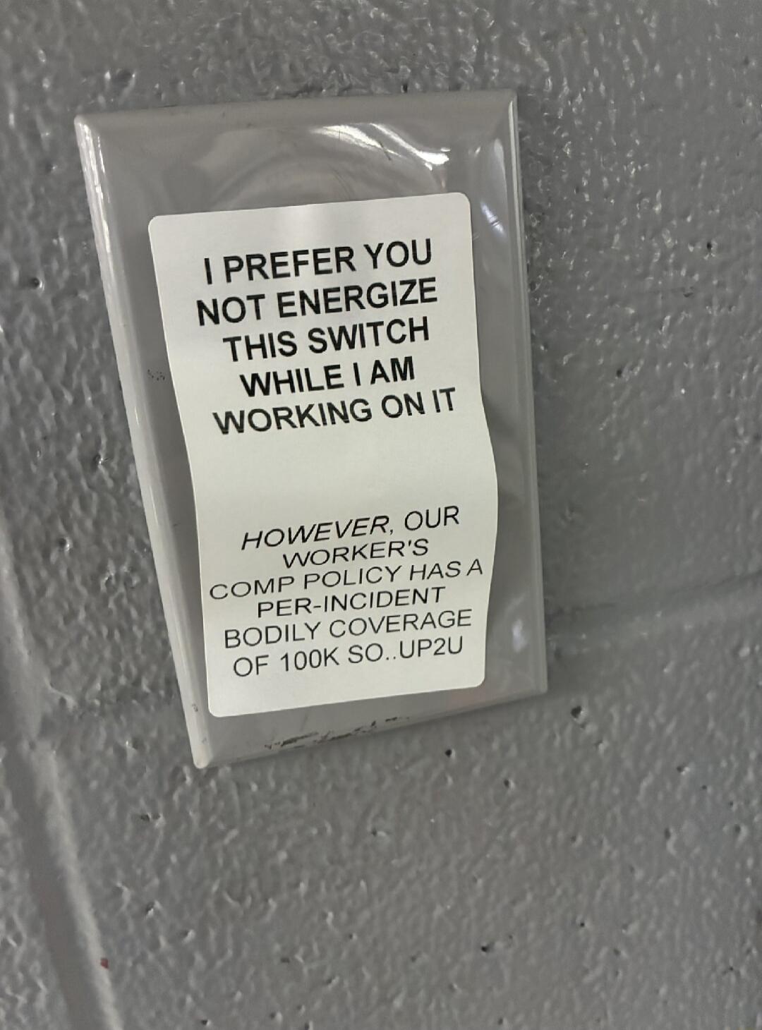 I PREFER YOU NOT ENERGIZE THIS SWITCH WHILE I AM WORKING ON IT HOWEVER, OUR WORKER'S COMP POLICY HAS A PER-INCIDENT BODILY COVERAGE OF 100K SO.. UP2U
