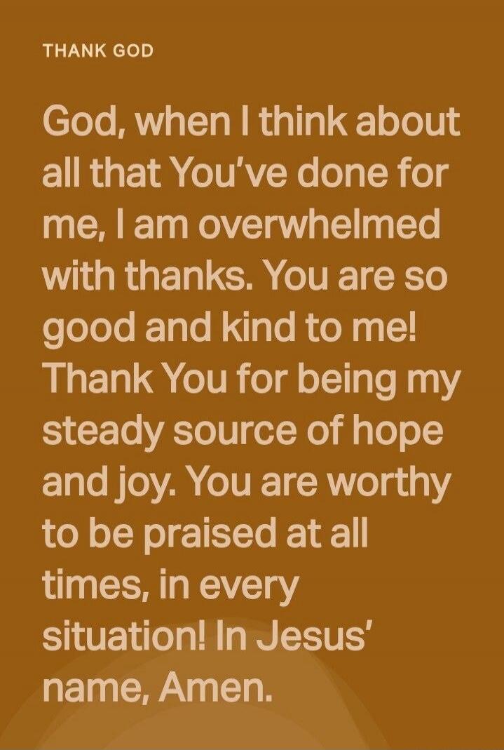 THANK GOD
God, when I think about all that You’ve done for me, I am overwhelmed with thanks. You are so good and kind to me! Thank You for being my steady source of hope and joy. You are worthy to be praised at all times, in every situation! In Jesus’ name, Amen.