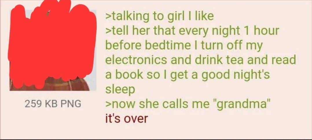 i Anonymous 061621Wed232633 No64183663 talking to girl like tell her that every night 1 hour before bedtime turn off my electronics and drink tea and read a book so get a good nights sleep 259 KB PNG now she calls me grandma its over
