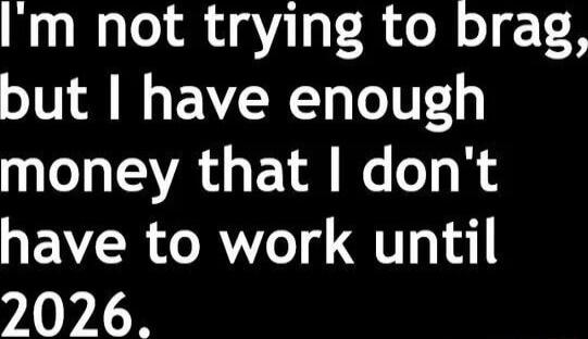 I'm not trying to brag, but I have enough money that I don't have to work until 2026.