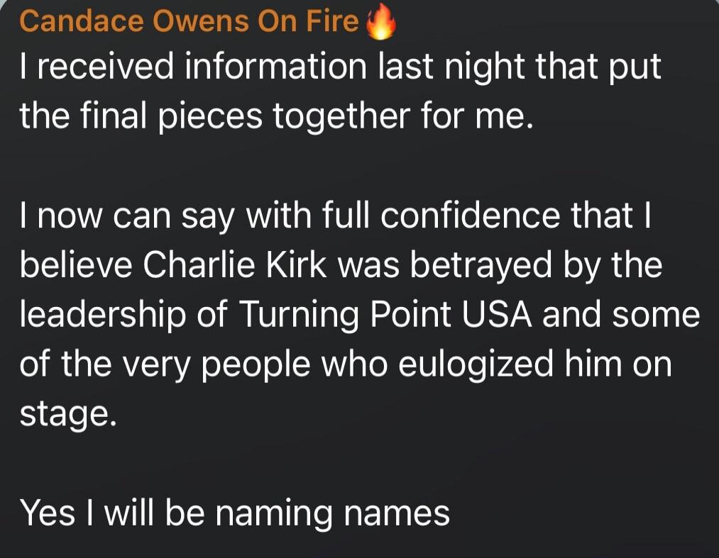 Candace Owens On Fire 🔥 I received information last night that put the final pieces together for me. I now can say with full confidence that I believe Charlie Kirk was betrayed by the leadership of Turning Point USA and some of the very people who eulogized him on stage. Yes I will be naming names