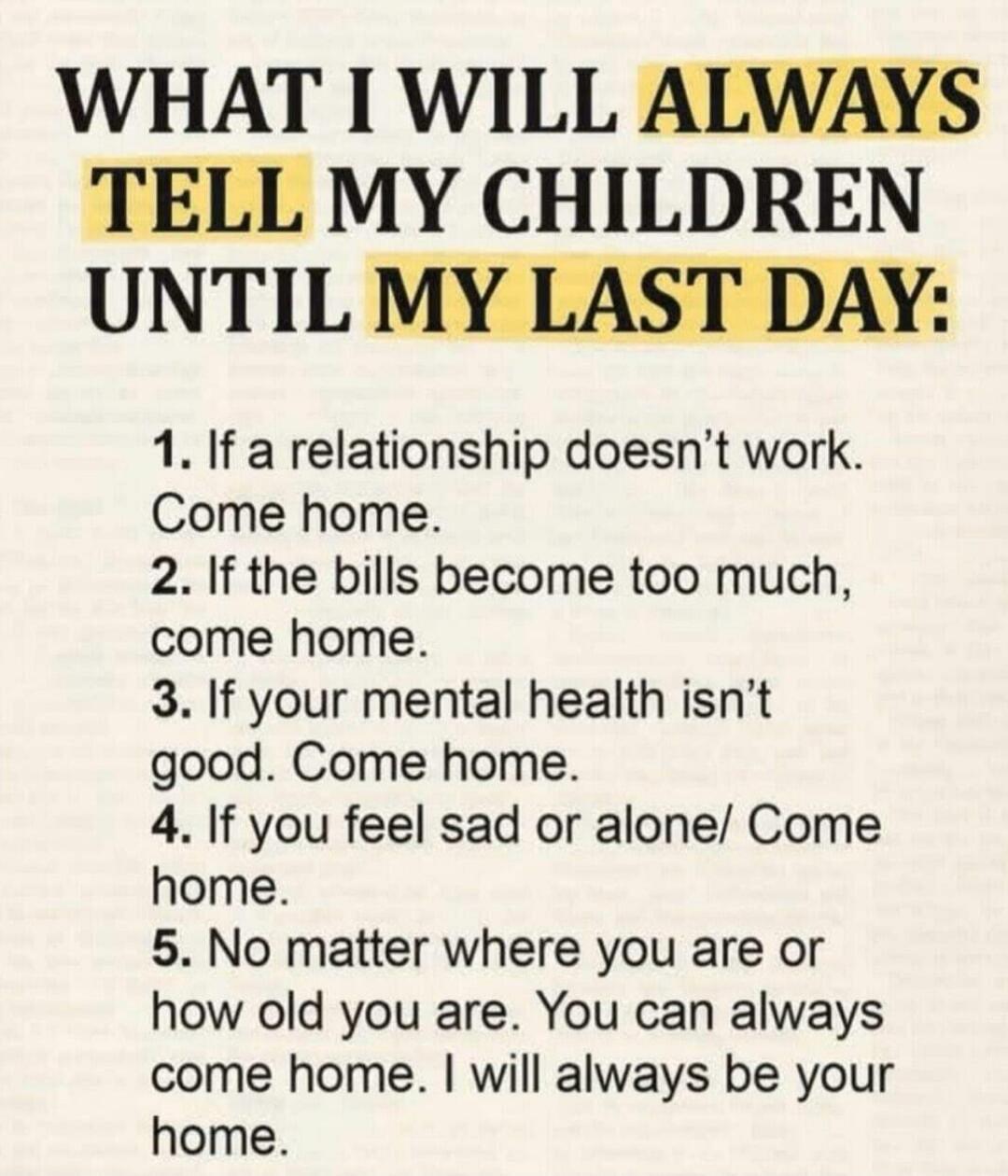 WHAT I WILL ALWAYS TELL MY CHILDREN UNTIL MY LAST DAY: 1. If a relationship doesn't work. Come home. 2. If the bills become too much, come home. 3. If your mental health isn't good. Come home. 4. If you feel sad or alone. Come home. 5. No matter where you are or how old you are. You can always come home. I will always be your home.