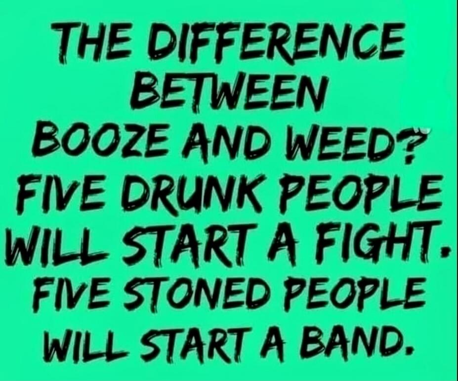 THE DIFFERENCE BETWEEN BOOZE AND WEED? FIVE DRUNK PEOPLE WILL START A FIGHT. FIVE STONED PEOPLE WILL START A BAND.