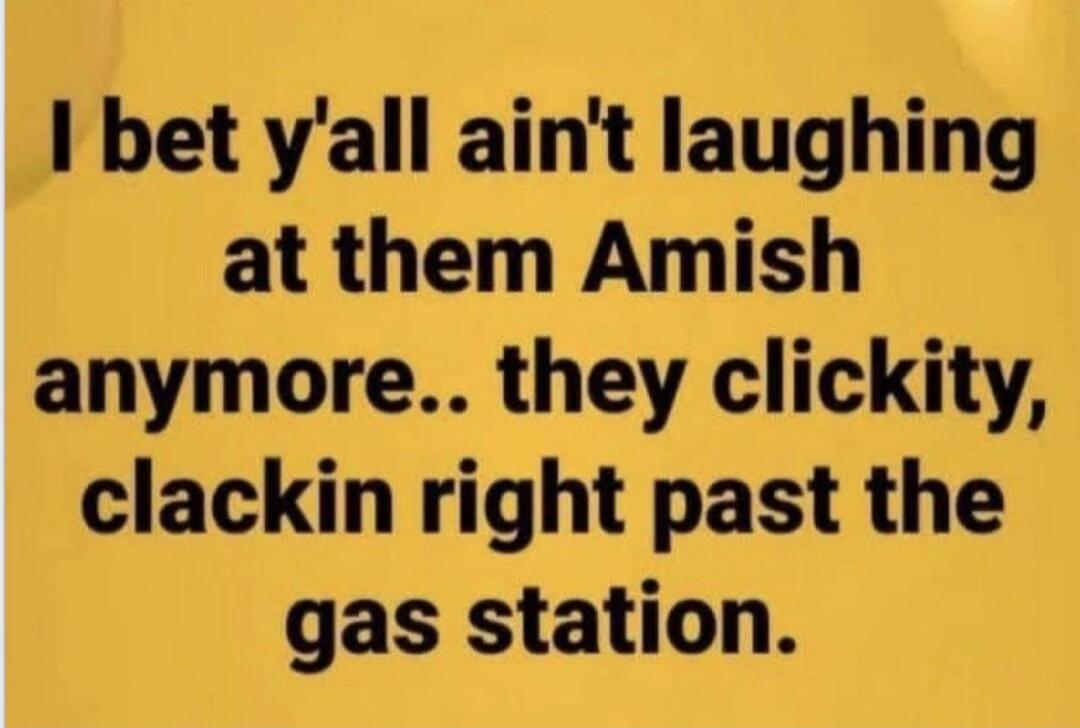 I bet y'all ain't laughing at them Amish anymore.. they clickity, clackin right past the gas station.