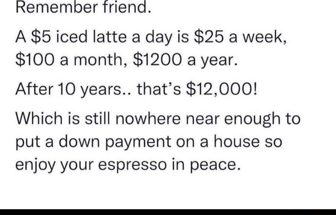 Remember friend A 5 iced latte a day is 25 a week 100 a month 1200 a year After 10 years thats 12000 Which is still nowhere near enough to put a down payment on a house so enjoy your espresso in peace