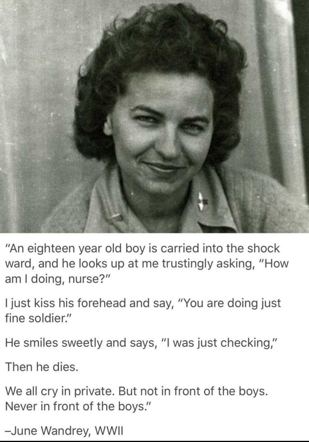 An eighteen year old boy is carried into the shock ward and he looks up at me trustingly asking How am doing nurse just kiss his forehead and say You are doing just fine soldier He smiles sweetly and says l was just checking Then he dies We all cry in private But not in front of the boys Never in front of the boys June Wandrey WWII