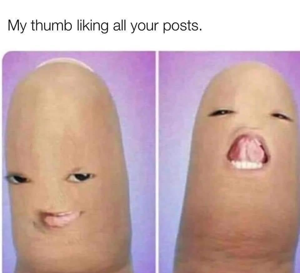 My thumb liking all your posts