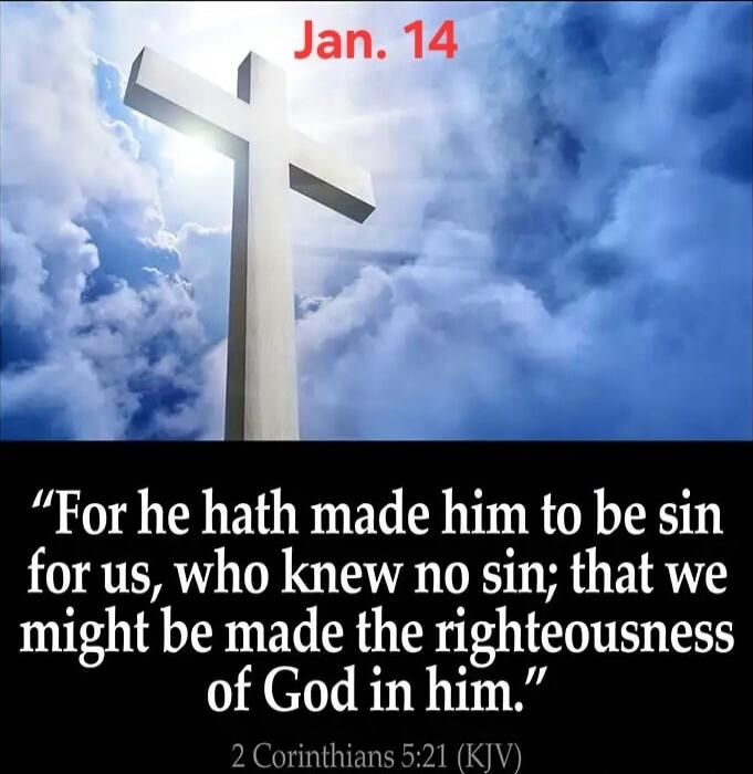 Jan. 14
“For he hath made him to be sin for us, who knew no sin; that we might be made the righteousness of God in him.”
2 Corinthians 5:21 (KJV)