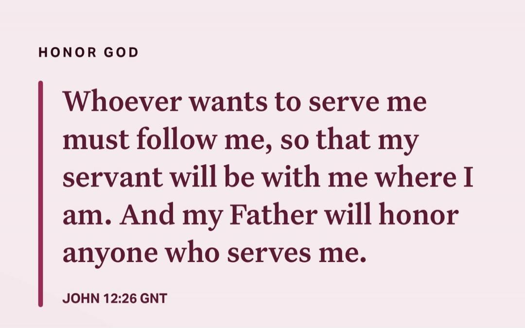 Whoever wants to serve me must follow me, so that my servant will be with me where I am. And my Father will honor anyone who serves me. JOHN 12:26 GNT