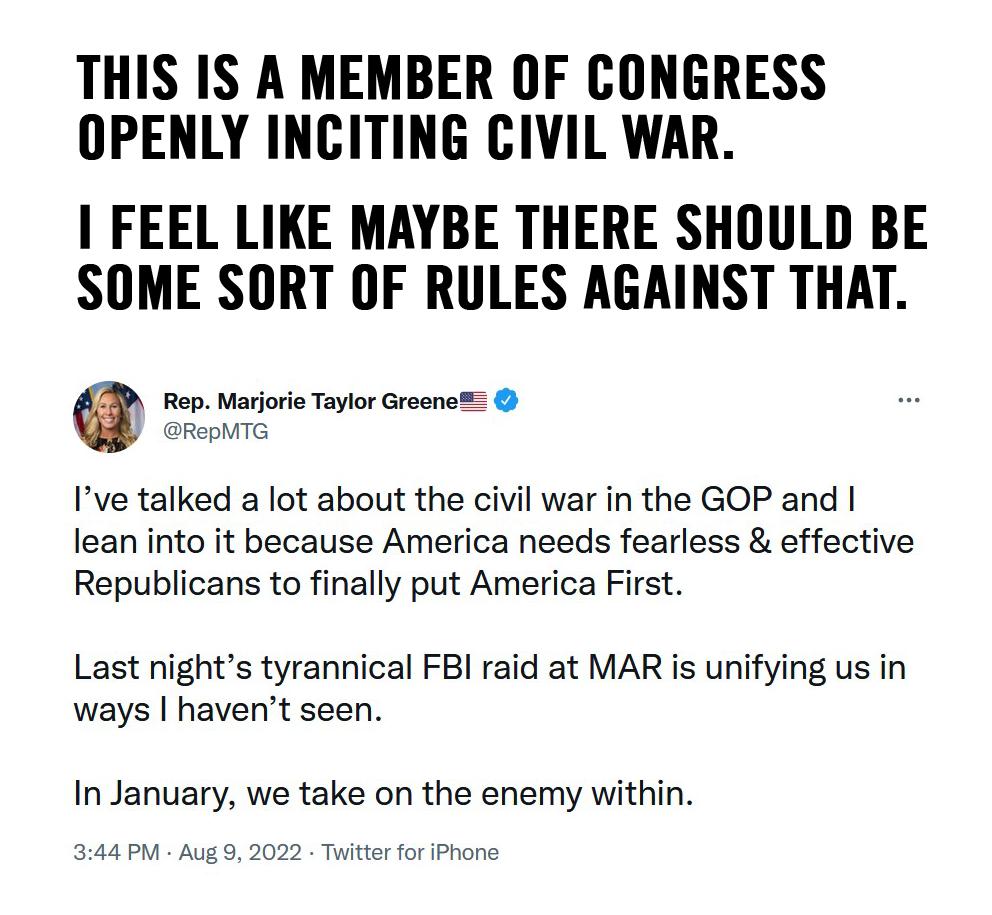 THIS IS A MEMBER OF CONGRESS OPENLY INCITING CIVIL WAR FEEL LIKE MAYBE THERE SHOULD BE SOME SORT OF RULES AGAINST THAT Ive talked a lot about the civil war in the GOP and lean into it because America needs fearless effective Republicans to finally put America First Last nights tyrannical FBI raid at MAR is unifying us in ways havent seen In January we take on the enemy within 44PM Aug Tuitter for 
