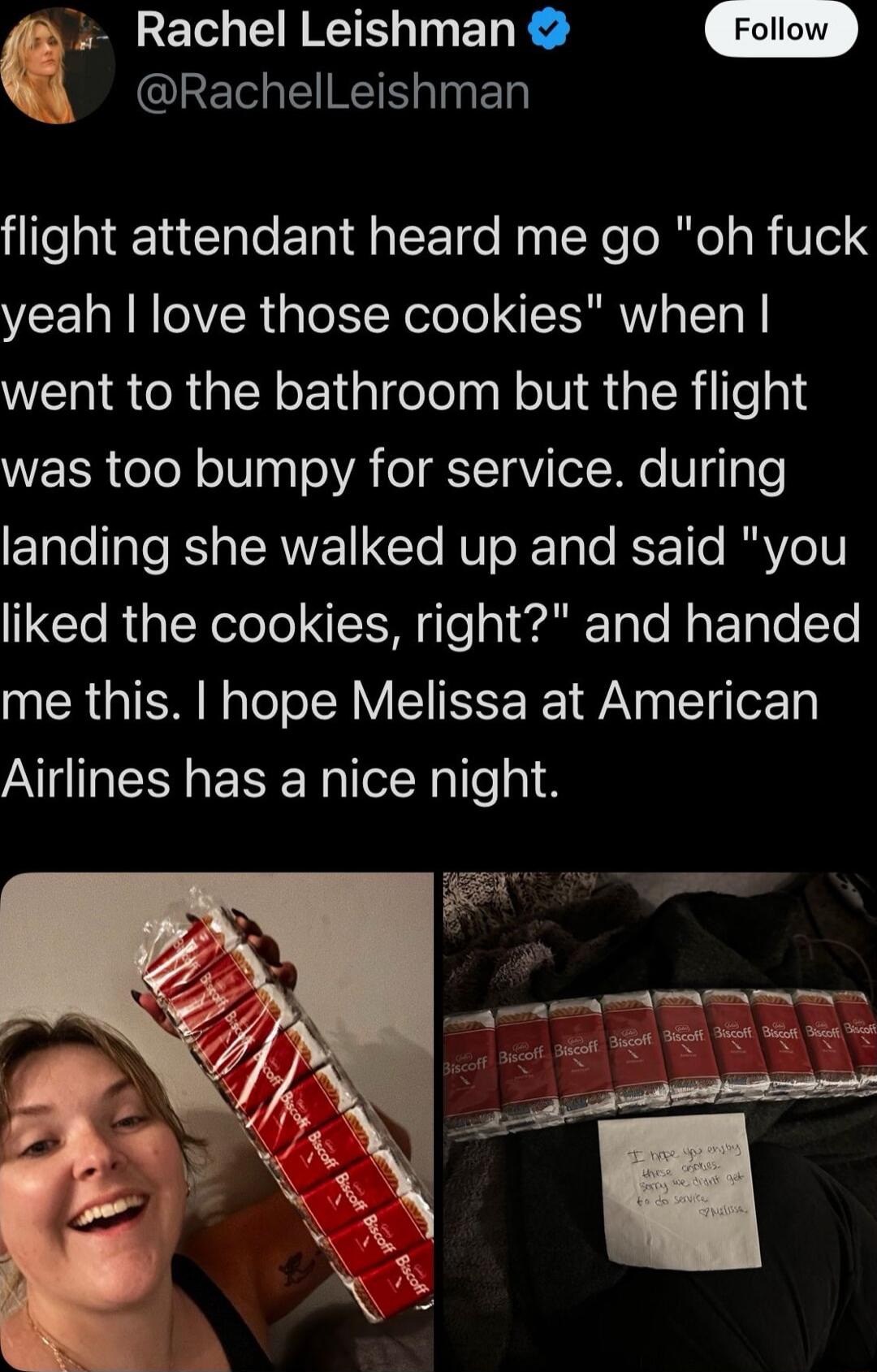 flight attendant heard me go 'oh fuck yeah I love those cookies' when I went to the bathroom but the flight was too bumpy for service. during landing she walked up and said 'you liked the cookies, right?' and handed me this. I hope Melissa at American Airlines has a nice night.