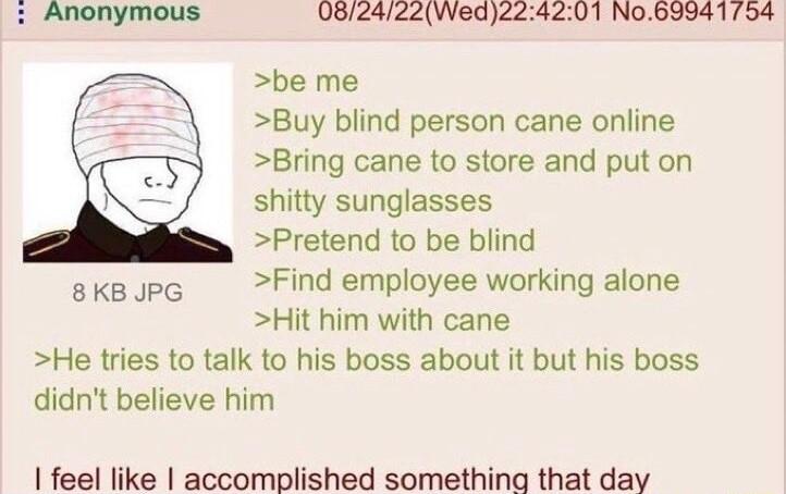 082dz2Wedzz be me Buy blind person cane online Bring cane to store and put on Pretend to be blind 8KBJPG Find employee working alone Hit him with cane He tries to talk to his boss about it but his boss didnt believe him feel like accomplished something that day