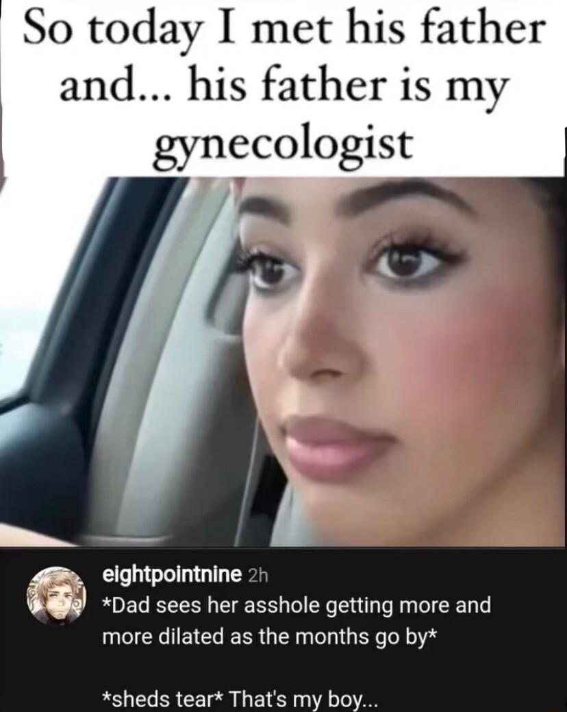 So today I met his father and his father is my gynecologist r_ eightpointnine Dad sees her asshole getting more and more dilated as the months go by sheds tear Thats my boy