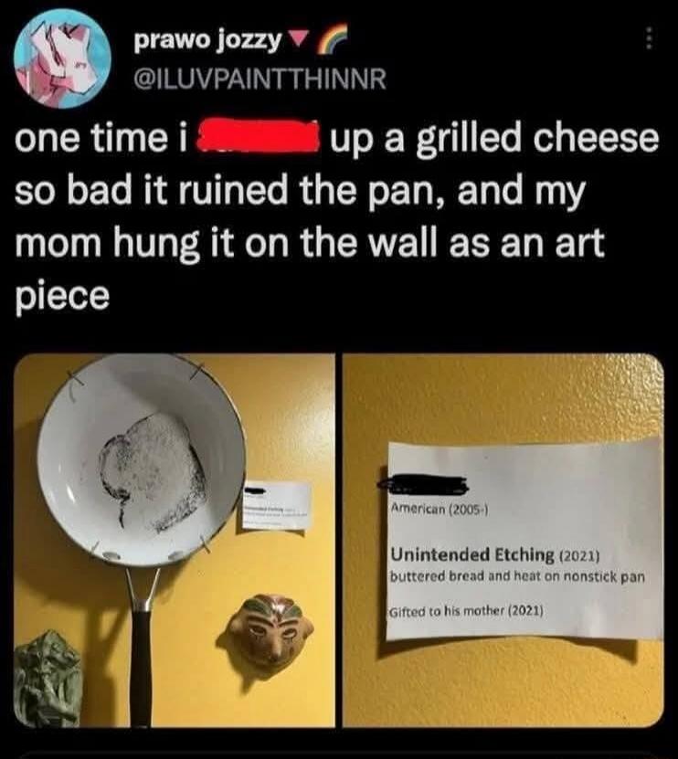 one time i [redacted] up a grilled cheese so bad it ruined the pan, and my mom hung it on the wall as an art piece

American (2005-)
Unintended Etching (2021)
buttered bread and heat on nonstick pan
Gifted to his mother (2021)