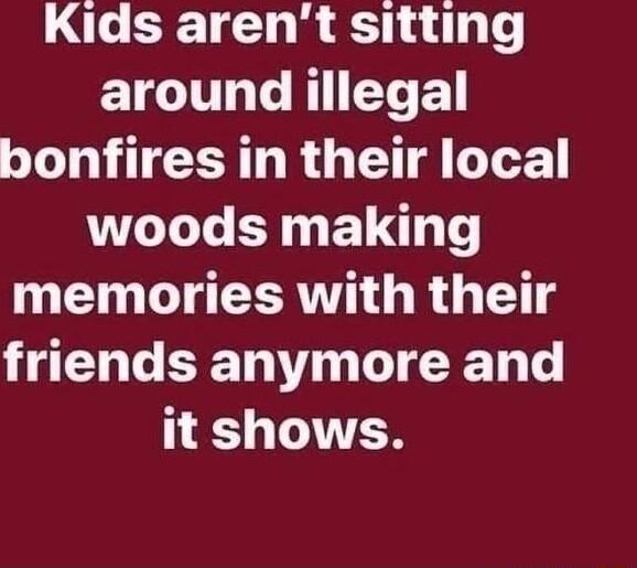 Kids arent sitting around illegal bonfires in their local woods making memories with their O G BT T CET it shows