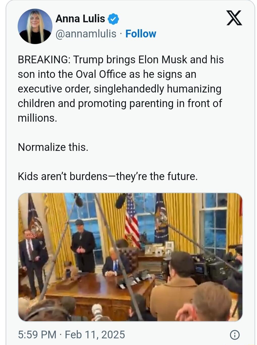 Anna Lulis X annamlulis Follow BREAKING Trump brings Elon Musk and his son into the Oval Office as he signs an executive order singlehandedly humanizing children and promoting parenting in front of millions Normalize this Kids arent burdenstheyre the future