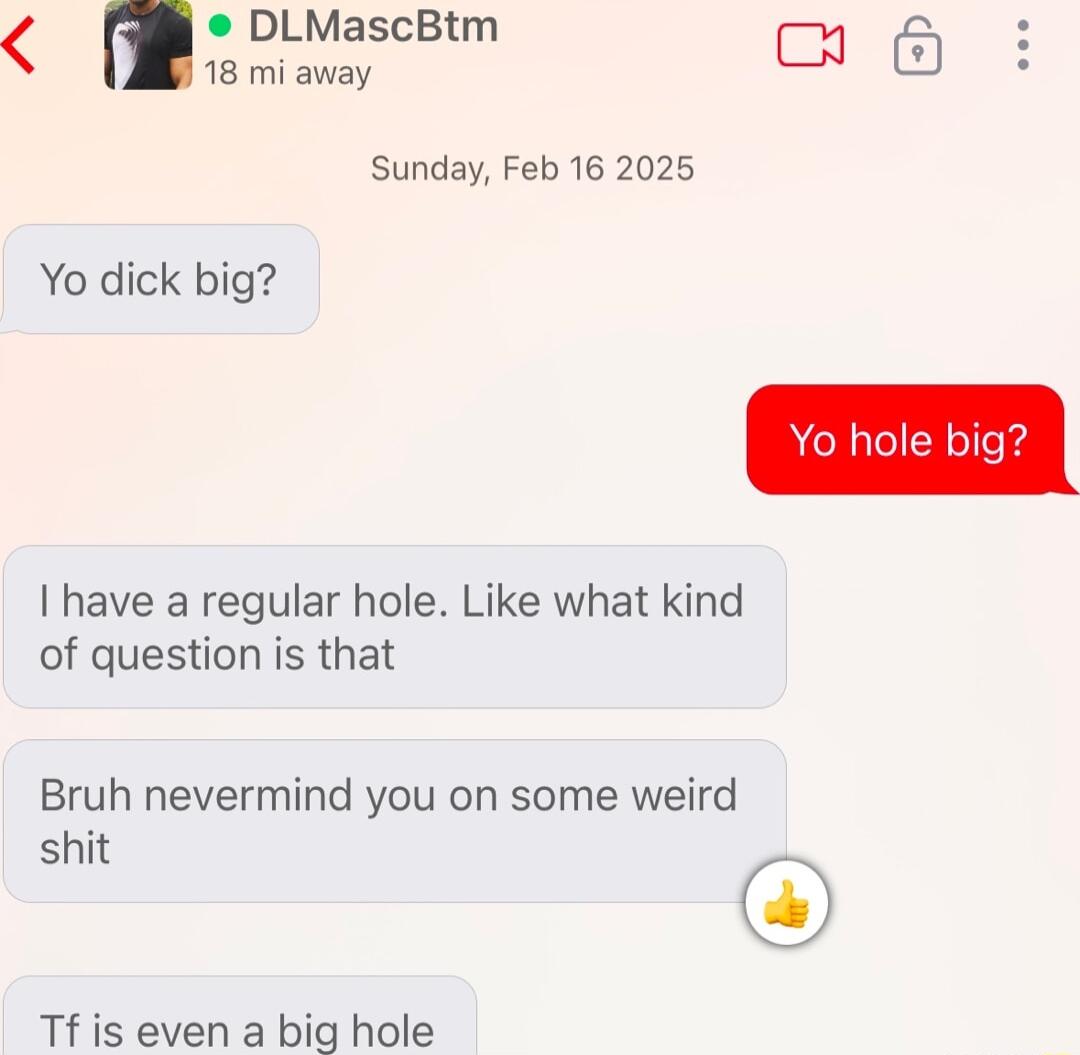 DLMascBtm s Sl b 6 i Sunday Feb 16 2025 Yo dick big I have a regular hole Like what kind of question is that Bruh nevermind you on some weird shit Tf is even a big hole