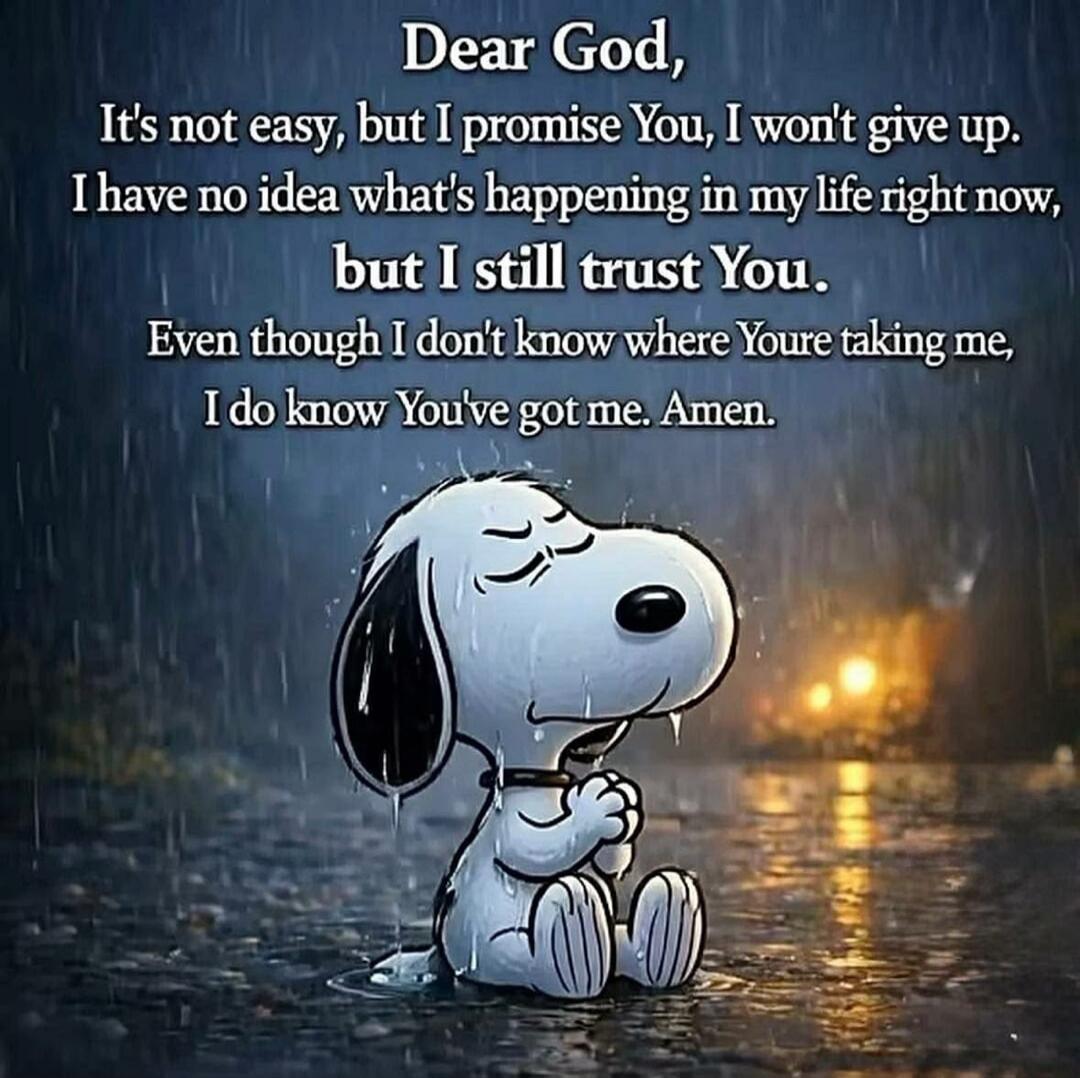 Dear God, It's not easy, but I promise You, I won't give up. I have no idea what's happening in my life right now, but I still trust You. Even though I don't know where You're taking me, I do know You've got me. Amen.