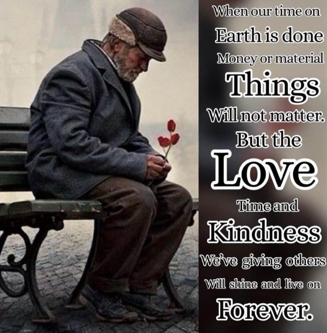 When our time on Earth is done Money or material Things Will not matter. But the Love Time and Kindness We've giving others Will shine and live on Forever.