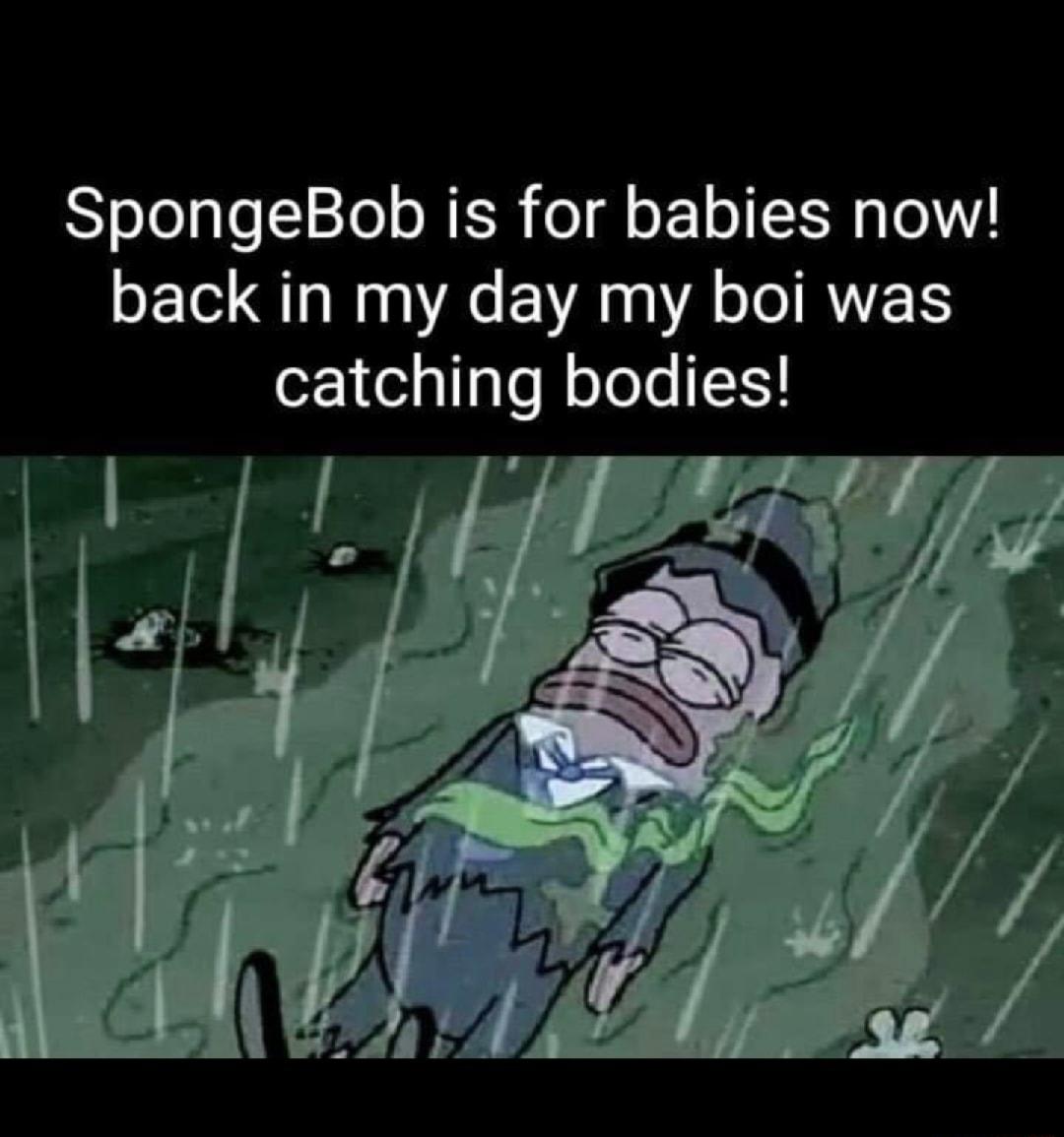 SpongeBob is for babies now LE QLN R EVA A IRTES catching bodies