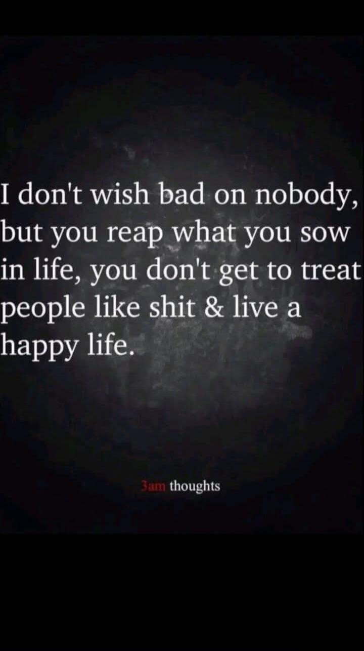 I don't wish bad on nobody, but you reap what you sow in life, you don't get to treat people like shit & live a happy life. 3am thoughts