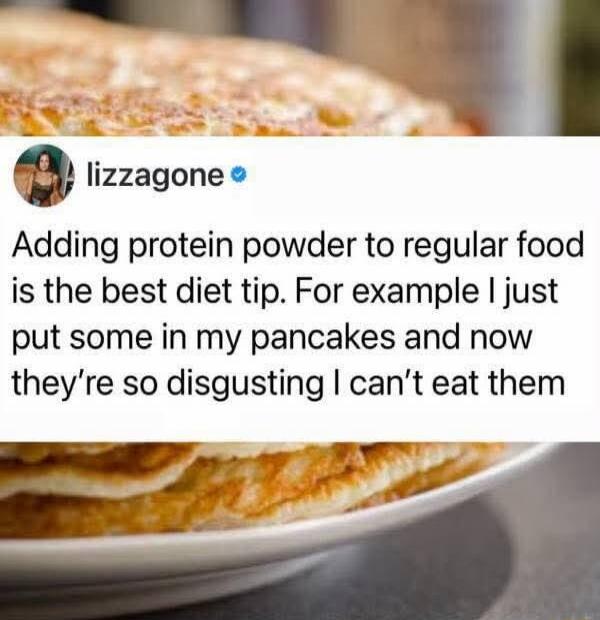Adding protein powder to regular food is the best diet tip. For example I just put some in my pancakes and now they're so disgusting I can't eat them.