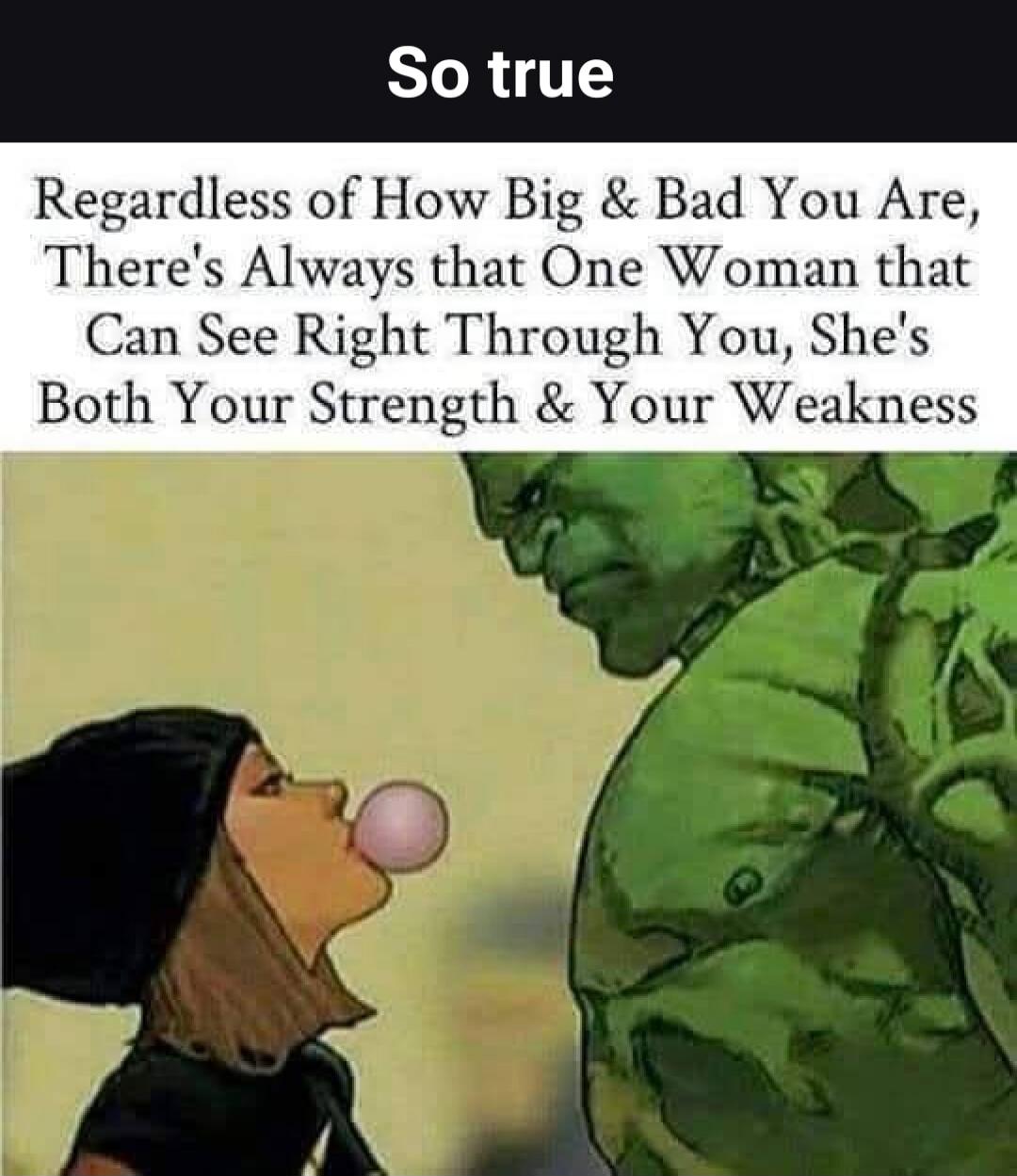 So true. Regardless of How Big & Bad You Are, There's Always that One Woman that Can See Right Through You, She's Both Your Strength & Your Weakness