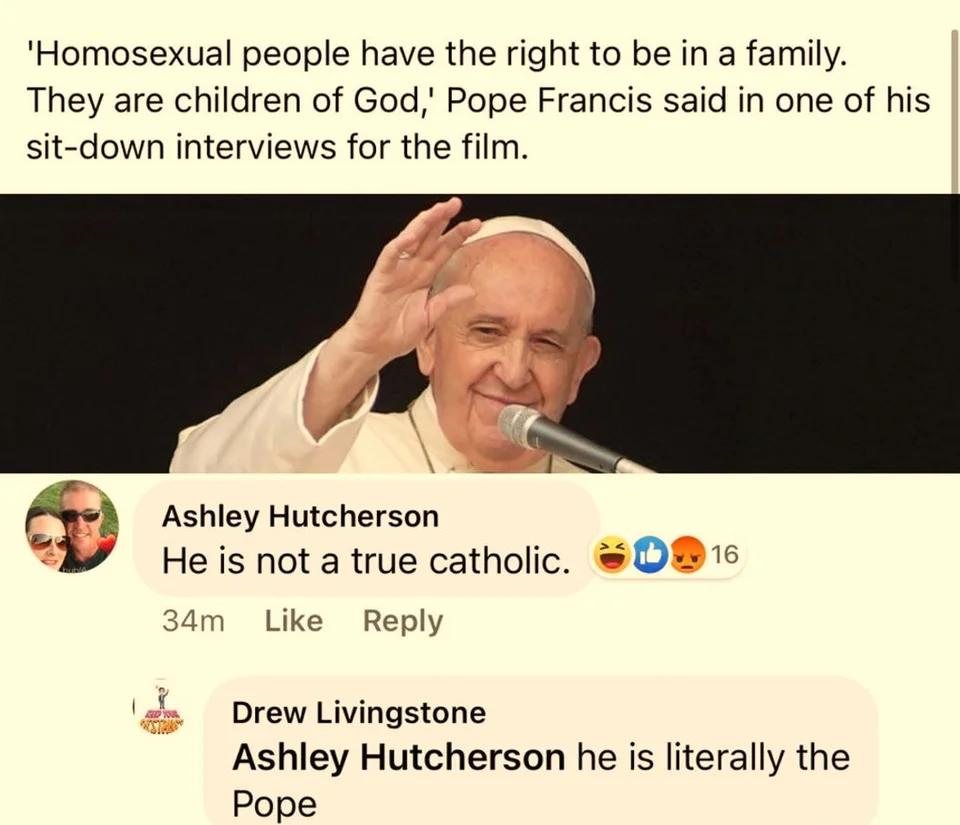 Homosexual people have the right to be in a family They are children of God Pope Francis said in one of his sit down interviews for the film Ashley Hutcherson He is not a true catholic O15 am Like Reply Drew Livingstone Ashley Hutcherson he is literally the Pope