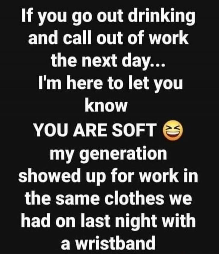 If you go out drinking
and call out of work
the next day...
I'm here to let you
know
YOU ARE SOFT 😆
my generation
showed up for work in
the same clothes we
had on last night with
a wristband