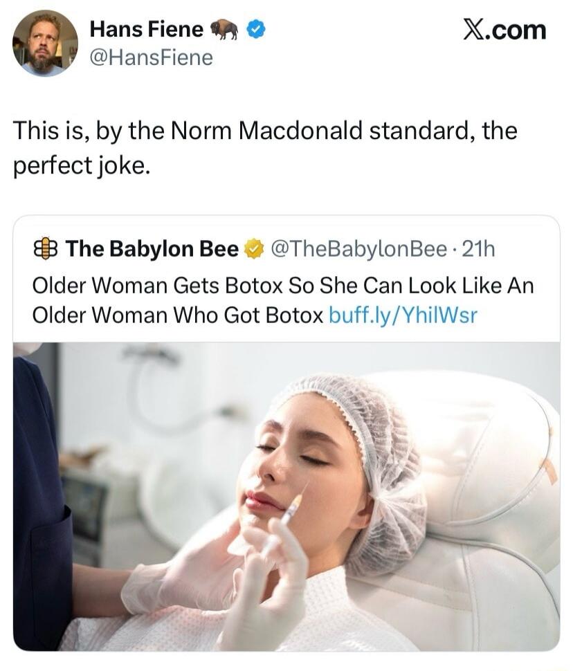 Hans Fiene @HansFiene X.com This is, by the Norm Macdonald standard, the perfect joke. The Babylon Bee @TheBabylonBee 21h Older Woman Gets Botox So She Can Look Like An Older Woman Who Got Botox buff.ly/YhilWsr