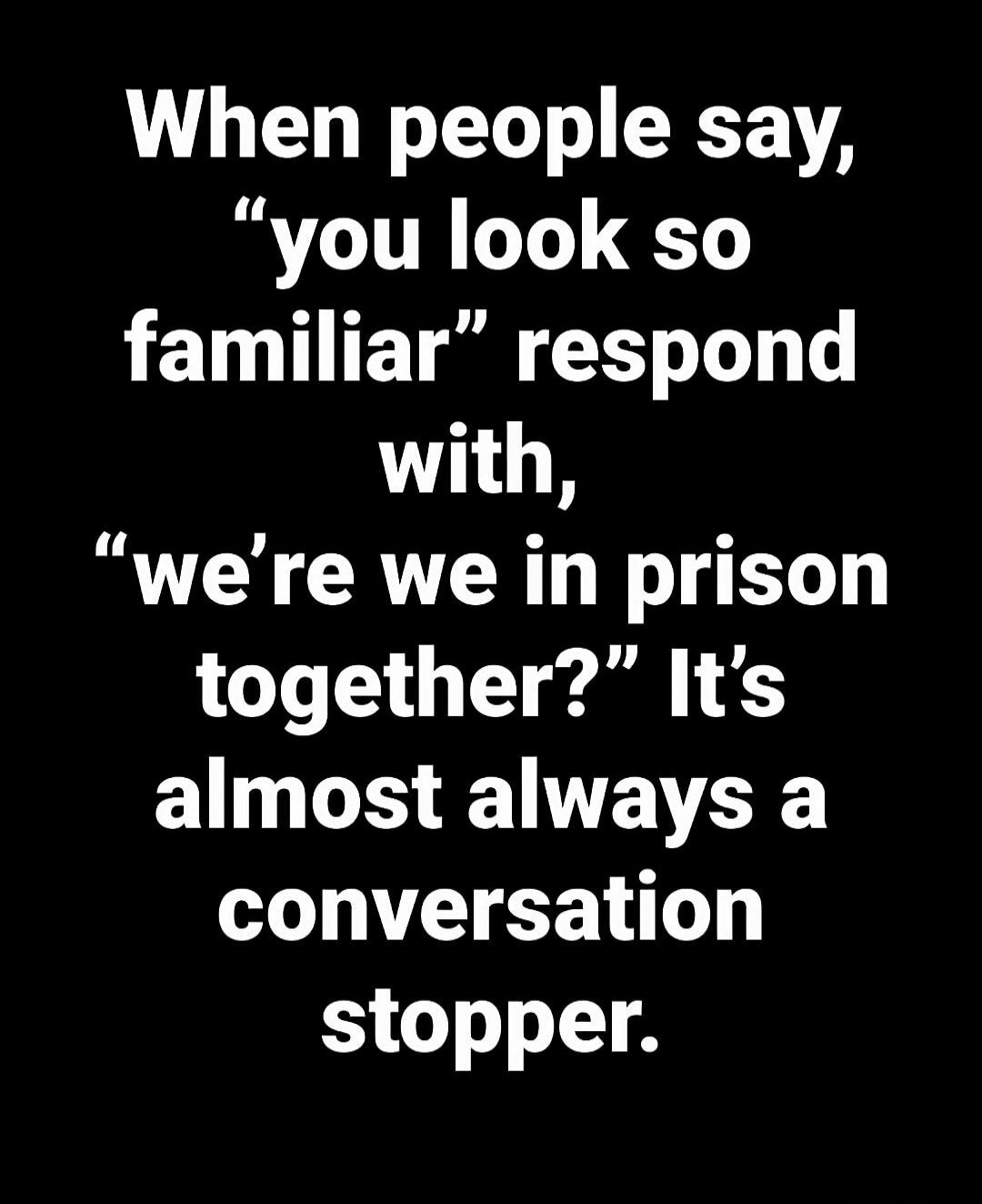 When people say, 'you look so familiar' respond with, 'we're we in prison together?' It's almost always a conversation stopper.