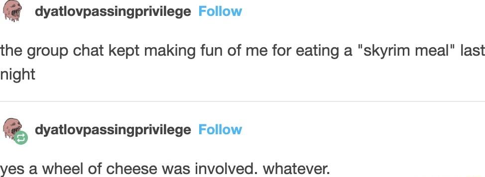dyatiovpassingprivilege Follow the group chat kept making fun of me for eating a skyrim meal last night cyatiovpassingprivilege Follow ves a wheel of cheese was involved whatever