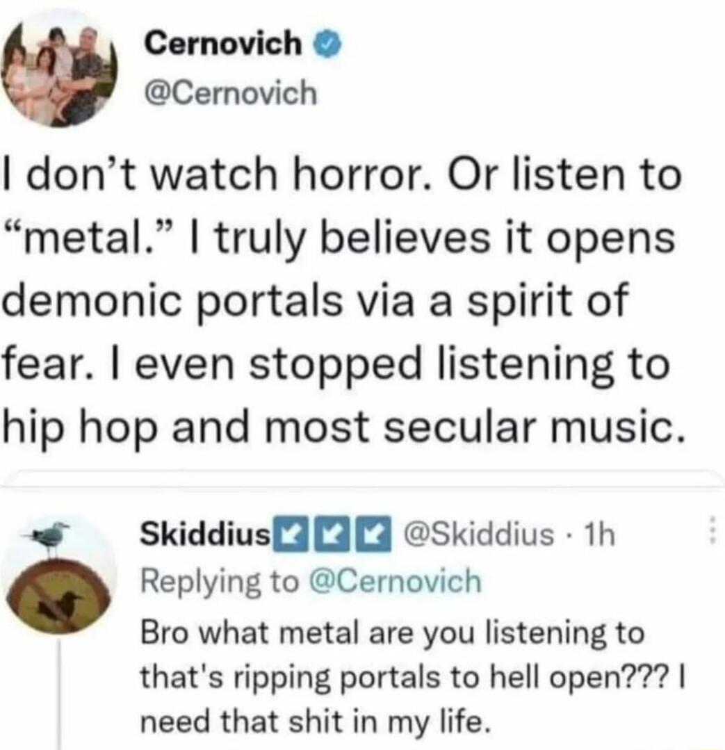 Cernovich Cernovich dont watch horror Or listen to metal truly believes it opens demonic portals via a spirit of fear even stopped listening to hip hop and most secular music Skiddiusf33 skiddius th Replying to Cernovich Bro what metal are you listening to thats ripping portals to hell open need that shit in my life