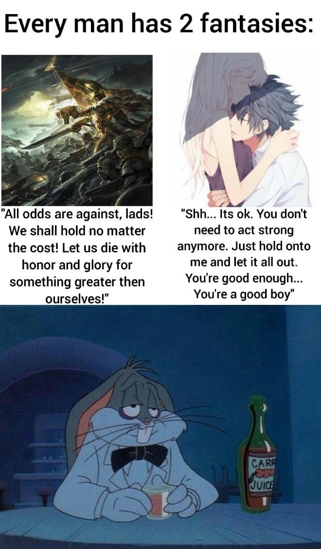 Every man has 2 fantasies i Al All odds are against lads Shh Its ok You dont We shall hold no matter need to act strong the cost Let us die with anymore Just hold onto honor and glory for me and let it all out something greater then YOU good enOUgfl ourselves Youre a good boy