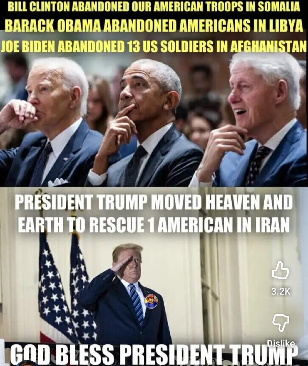 BILL CLINTON ABANDONED OUR AMERICAN TROOPS IN SOMALIA BARACK OBAMA ABANDONED AMERICANS IN LIBYA JOE BIDEN ABANDONED 13 US SOLDIERS IN AFGHANISTAN PRESIDENT TRUMP MOVED HEAVEN AND EARTH TO RESCUE 1 AMERICAN IN IRAN GOD BLESS PRESIDENT TRUMP