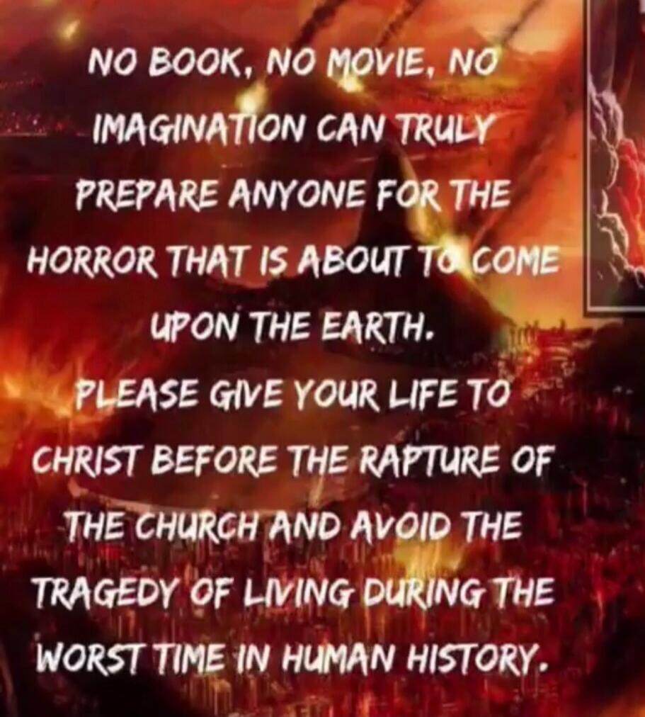 NO BOOK, NO MOVIE, NO IMAGINATION CAN TRULY PREPARE ANYONE FOR THE HORROR THAT IS ABOUT TO COME UPON THE EARTH. PLEASE GIVE YOUR LIFE TO CHRIST BEFORE THE RAPTURE OF THE CHURCH AND AVOID THE TRAGEDY OF LIVING DURING THE WORST TIME IN HUMAN HISTORY.