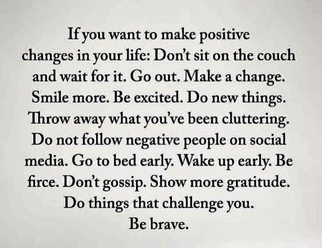 If you want to make positive changes in your life: Don't sit on the couch and wait for it. Go out. Make a change. Smile more. Be excited. Do new things. Throw away what you've been cluttering. Do not follow negative people on social media. Go to bed early. Wake up early. Be fierce. Don't gossip. Show more gratitude. Do things that challenge you. Be