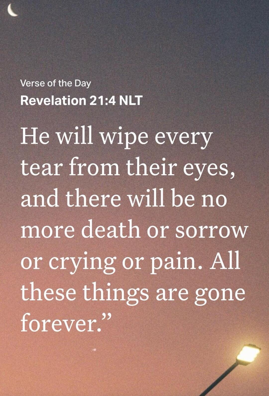 Verse of the Day Revelation 21:4 NLT He will wipe every tear from their eyes, and there will be no more death or sorrow or crying or pain. All these things are gone forever.