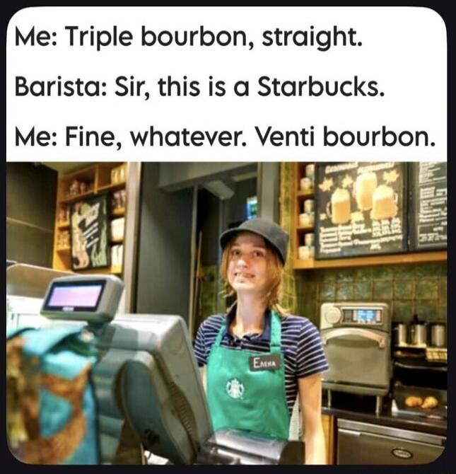Me: Triple bourbon, straight. Barista: Sir, this is a Starbucks. Me: Fine, whatever. Venti bourbon.