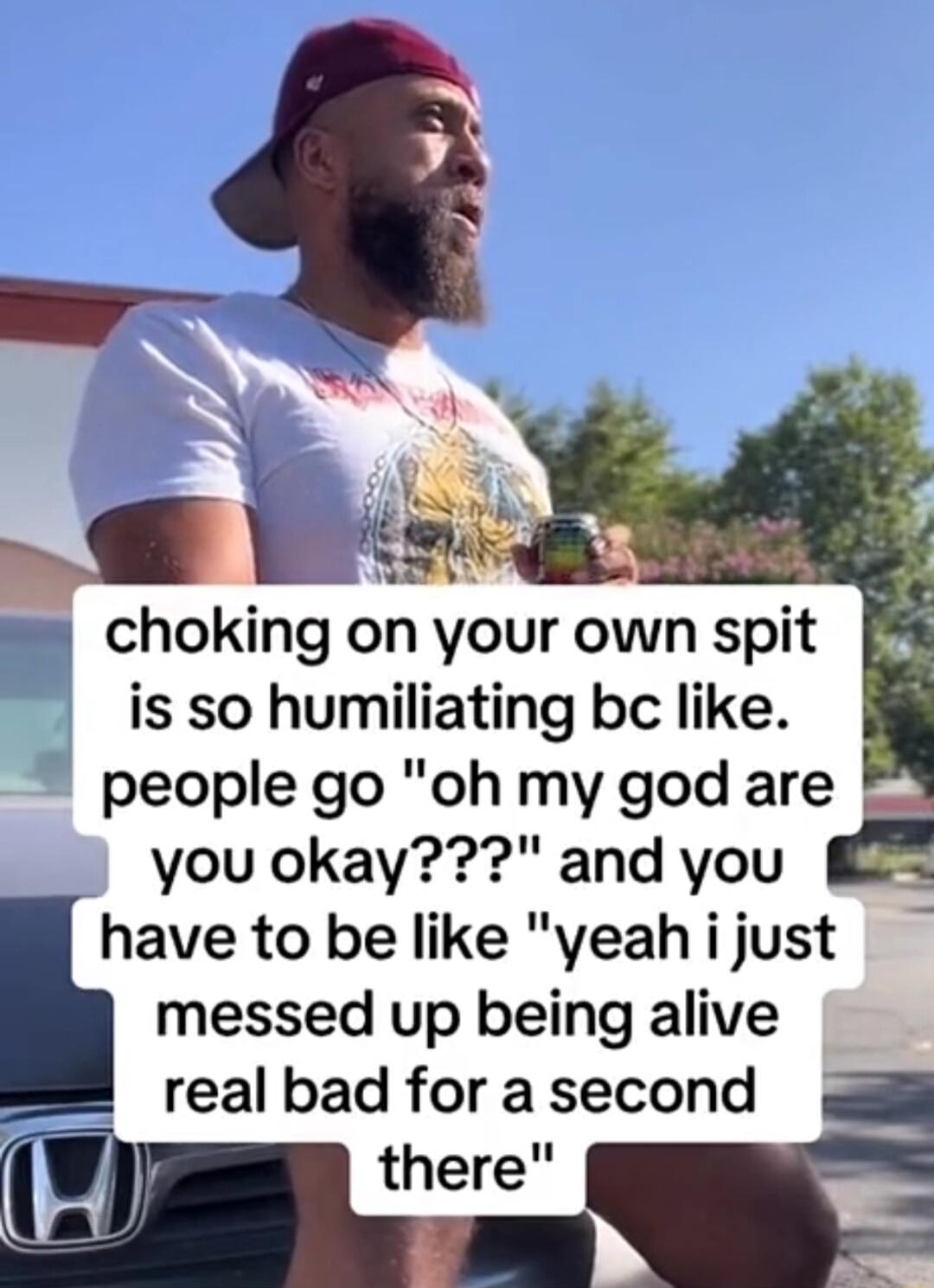 choking on your own spit is so humiliating bc like people go oh my god are you okay and you have to be like yeah i just messed up being alive i real bad for a second