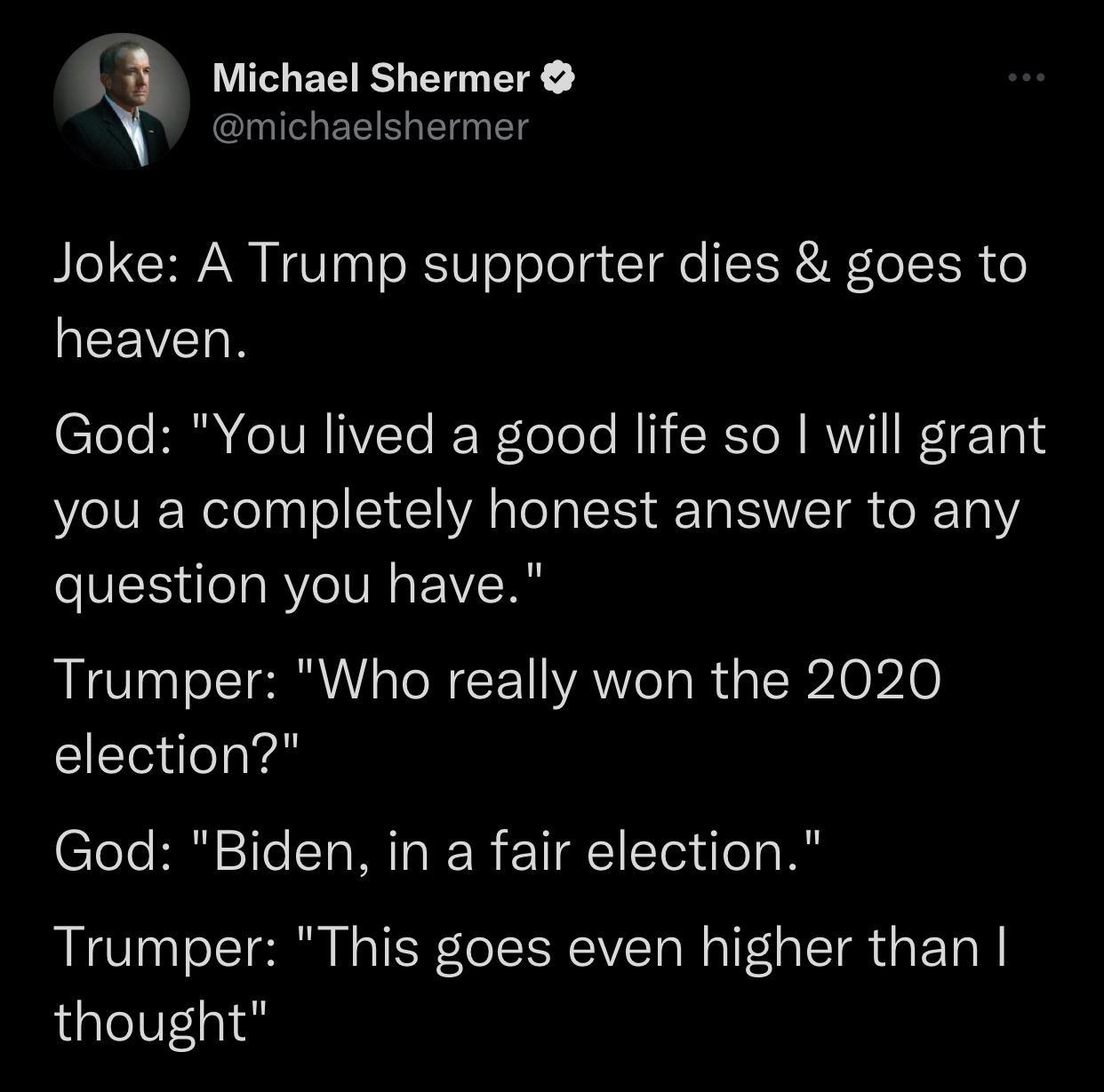 U3 Michael Shermer michaelshermer Joke A Trump supporter dies goes to LEEVEIR God You lived a good life so will grant you a completely honest answer to any question you have Trumper Who really won the 2020 election God Biden in a fair election Trumper This goes even higher than thought 647 PM 111920 Twitter Web App