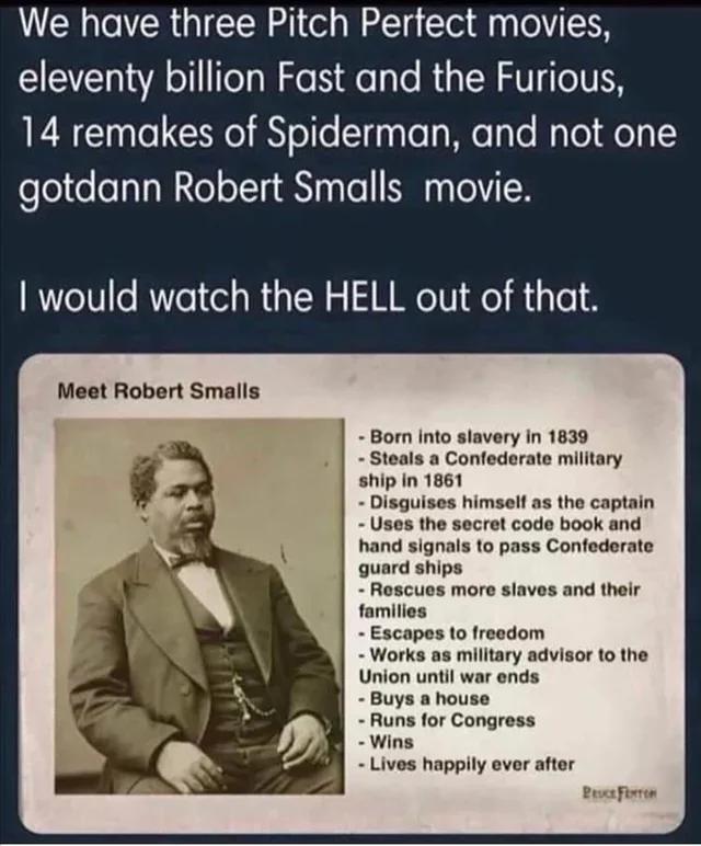 We have three Pitch Pertect movies eleventy billion Fast and the Furious 14 remakes of Spiderman and not one gotdann Robert Smalls movie would watch the HELL out of that Meet Robert Smalls Bom into stavery in 1839 Steals a Confederate military ship in 1861 Disguises himselt as the captain Uses the secrot code book and hand signals to pass Confederato guard Roscuos more slaves and their families Es