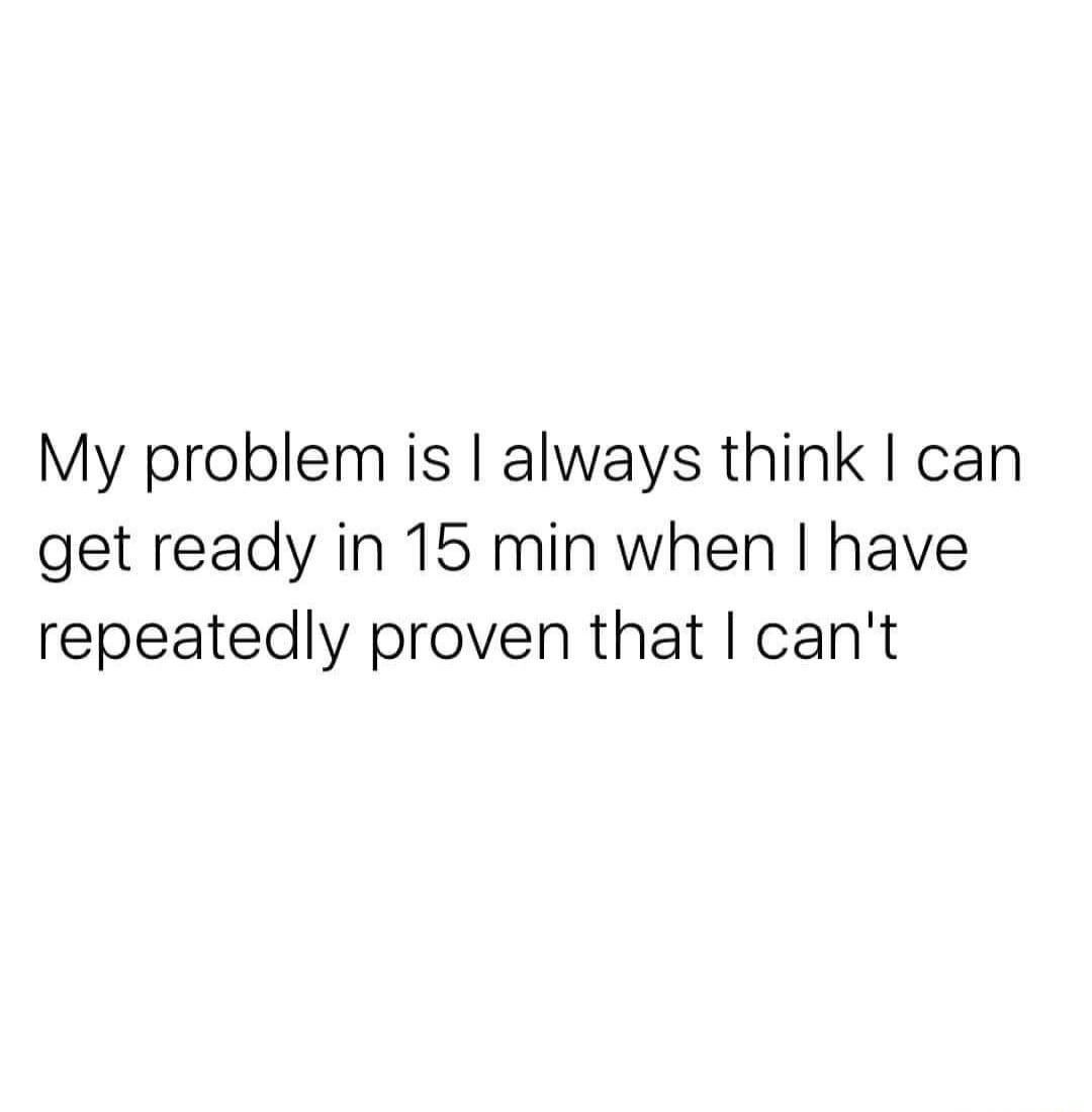 My problem is always think can get ready in 15 min when have repeatedly proven that cant