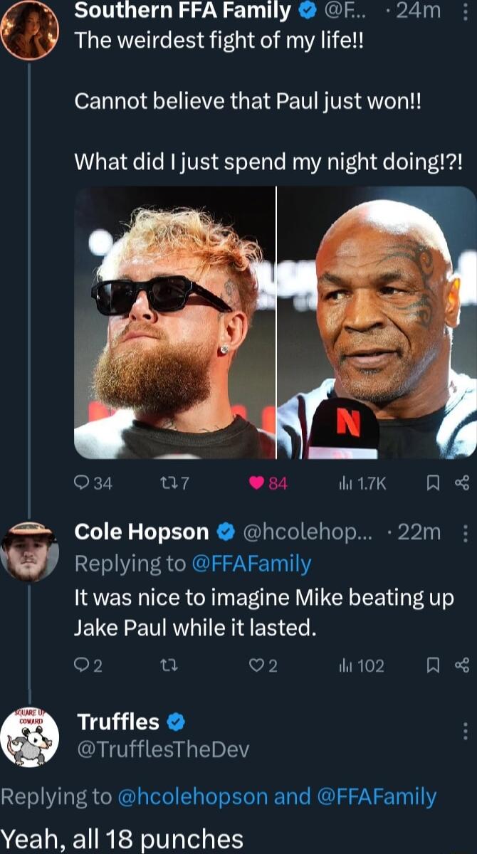 Southern FFA Family F 24m The weirdest fight of my life Cannot believe that Paul just won What did just spend my night doing Sk7 ur7 Lz TRNS A Cole Hopson hcolehop 22m w Replying to FFAFamily It was nice to imagine Mike beating up Jake Paul while it lasted F u V ihi 102 A Truffles I ESLEEY Replying to hcolehopson and FFAFamily CEWREIRER Tl