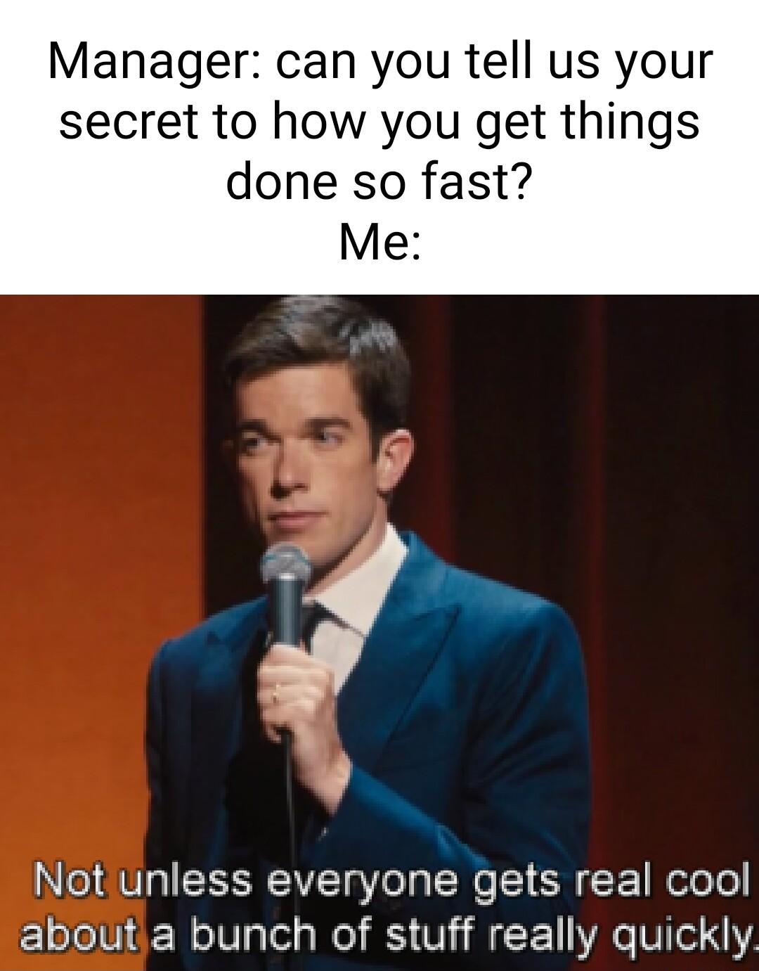 Manager can you tell us your secret to how you get things done so fast Me Not unless everyone gets real cool aboutia bunch of stuff really quickly