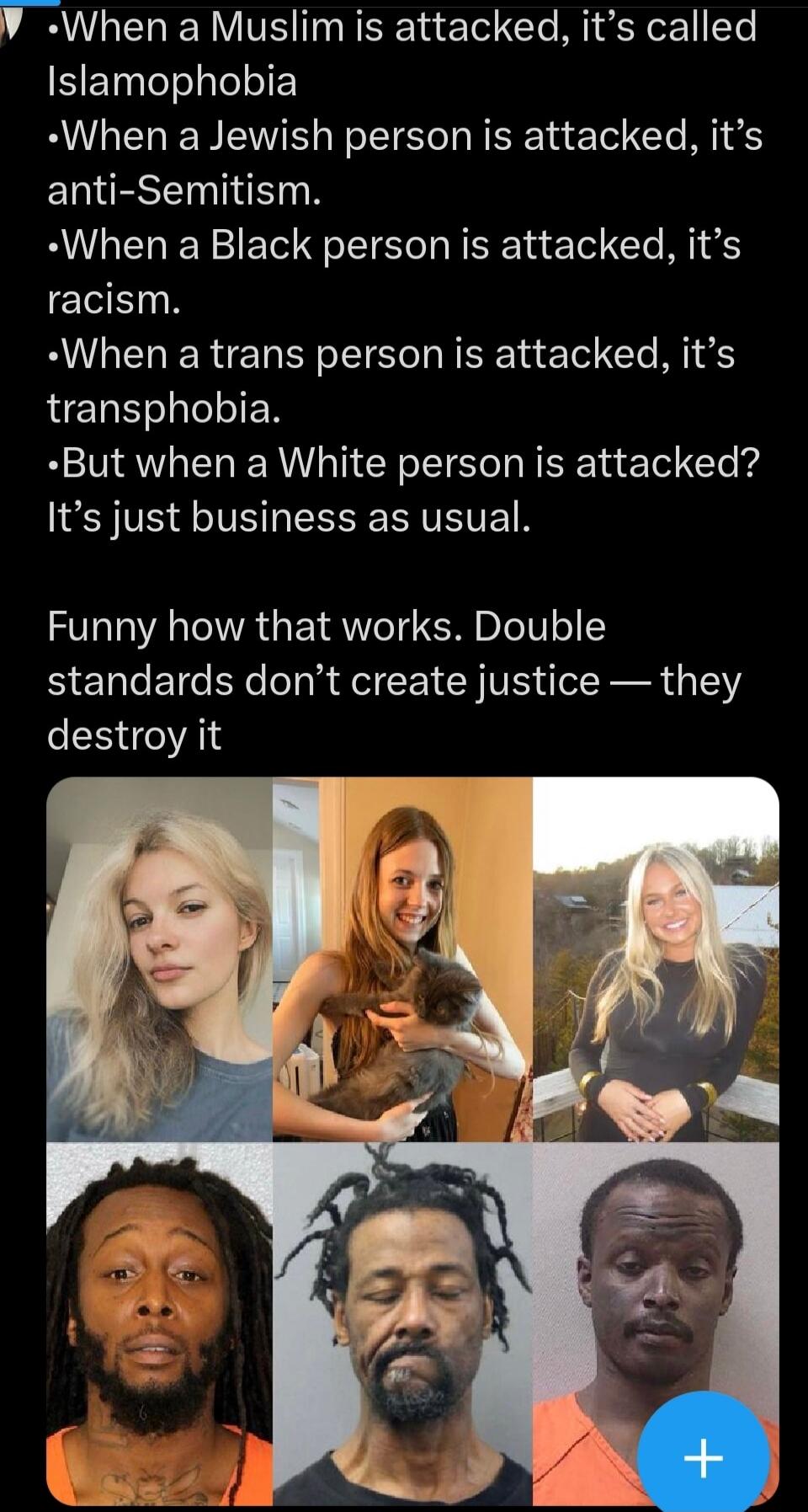When a Muslim is attacked, it's called Islamophobia. When a Jewish person is attacked, it's anti-Semitism. When a Black person is attacked, it's racism. When a trans person is attacked, it's transphobia. But when a White person is attacked? It's just business as usual. Funny how that works. Double standards don't create justice — they destroy it.